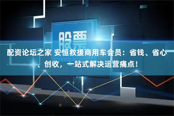 配资论坛之家 安恒救援商用车会员：省钱、省心、创收，一站式解决运营痛点！