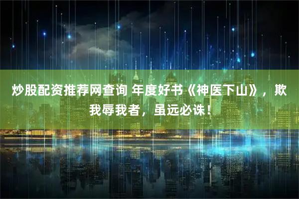 炒股配资推荐网查询 年度好书《神医下山》，欺我辱我者，虽远必诛！