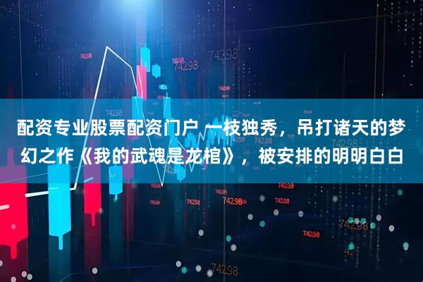 配资专业股票配资门户 一枝独秀，吊打诸天的梦幻之作《我的武魂是龙棺》，被安排的明明白白