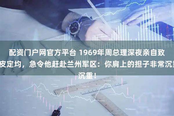 配资门户网官方平台 1969年周总理深夜亲自致电皮定均，急令他赶赴兰州军区：你肩上的担子非常沉重！