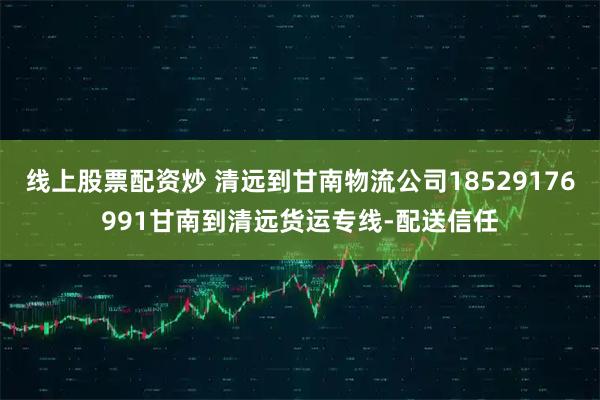 线上股票配资炒 清远到甘南物流公司18529176991甘南到清远货运专线-配送信任
