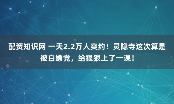 配资知识网 一天2.2万人爽约！灵隐寺这次算是被白嫖党，给狠狠上了一课！