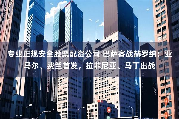 专业正规安全股票配资公司 巴萨客战赫罗纳：亚马尔、费兰首发，拉菲尼亚、马丁出战