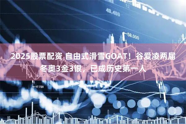 2025股票配资 自由式滑雪GOAT！谷爱凌两届冬奥3金3银，已成历史第一人