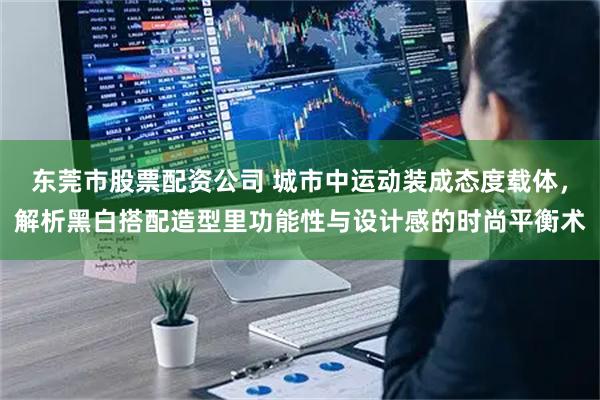 东莞市股票配资公司 城市中运动装成态度载体，解析黑白搭配造型里功能性与设计感的时尚平衡术