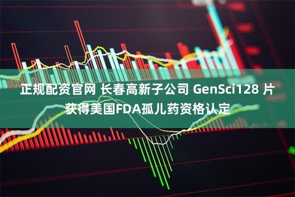 正规配资官网 长春高新子公司 GenSci128 片获得美国FDA孤儿药资格认定