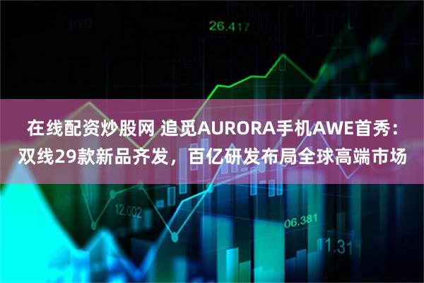 在线配资炒股网 追觅AURORA手机AWE首秀：双线29款新品齐发，百亿研发布局全球高端市场