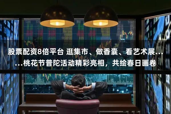 股票配资8倍平台 逛集市、做香囊、看艺术展……桃花节普陀活动精彩亮相，共绘春日画卷